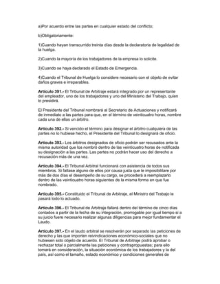 a)Por acuerdo entre las partes en cualquier estado del conflicto;

b)Obligatoriamente:

1)Cuando hayan transcurrido treinta días desde la declaratoria de legalidad de
la huelga.

2)Cuando la mayoría de los trabajadores de la empresa lo solicite.

3)Cuando se haya declarado el Estado de Emergencia.

4)Cuando el Tribunal de Huelga lo considere necesario con el objeto de evitar
daños graves e irreparables.

Artículo 391.- El Tribunal de Arbitraje estará integrado por un representante
del empleador, uno de los trabajadores y uno del Ministerio del Trabajo, quien
lo presidirá.

El Presidente del Tribunal nombrará al Secretario de Actuaciones y notificará
de inmediato a las partes para que, en el término de veinticuatro horas, nombre
cada una de ellas un árbitro.

Artículo 392.- Si vencido el término para designar el árbitro cualquiera de las
partes no lo hubiese hecho, el Presidente del Tribunal lo designará de oficio.

Artículo 393.- Los árbitros designados de oficio podrán ser recusados ante la
misma autoridad que los nombró dentro de las veinticuatro horas de notificada
su designación a las partes. Las partes no podrán hacer uso del derecho a
recusación más de una vez.

Artículo 394.- El Tribunal Arbitral funcionará con asistencia de todos sus
miembros. Si faltase alguno de ellos por causa justa que le imposibilitare por
más de dos días el desempeño de su cargo, se procederá a reemplazarlo
dentro de las veinticuatro horas siguientes de la misma forma en que fue
nombrado.

Artículo 395.- Constituido el Tribunal de Arbitraje, el Ministro del Trabajo le
pasará todo lo actuado.

Artículo 396.- El Tribunal de Arbitraje fallará dentro del término de cinco días
contados a partir de la fecha de su integración, prorrogable por igual tiempo si a
su juicio fuere necesario realizar algunas diligencias para mejor fundamentar el
Laudo.

Artículo 397.- En el laudo arbitral se resolverán por separado las peticiones de
derecho y las que importen reivindicaciones económico-sociales que no
hubiesen sido objeto de acuerdo. El Tribunal de Arbitraje podrá aprobar o
rechazar total o parcialmente las peticiones y contrapropuestas; para ello
tomará en consideración, la situación económica de los trabajadores y la del
país, así como el tamaño, estado económico y condiciones generales de
 