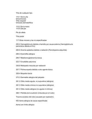 Tiña de cualquier tipo.

110.1 De la uña
Onicomicosis
Tiña ungueal
Onicosis dermatofítica

110.2 De la mano
110.4 Del pie

Pie de atleta

Tiña podal

117 Otras micosis y las no especificadas

283.2 Hemoglobinuria debida a hemólis por causa externa (Hemoglobinuria
paroxística debida al frío)

284.8 Anemia aplástica debida a radiación (Pancitopenia adquirida)

288.3 Eosinofilia alérgica

289.7 Metahemoglobinemia tóxica

323.7 Encefalitis saturnina

336.8 Mielopatía inducida por radiación

357.7 Polineuropatía debida a otro agente tóxico.

359.4 Miopatía tóxica

373.3 Dermatitis alérgica del párpado

381.0 Otitis media aguda, no supurativa (alérgica)

381.3 Otitis media crónica no supurativa (alérgica)

381.4 Otitis media alérgica (no aguda ni crónica)

388.1 Pérdida de la audición (inducida por el ruido)

Trauma acústico del oído (causado por explosión).

493 Asma alérgica de causa especificada

Asma con rinitis alérgica
 