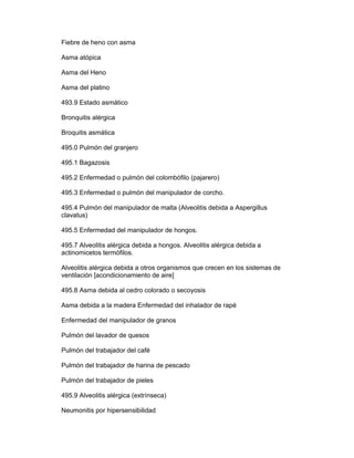 Fiebre de heno con asma

Asma atópica

Asma del Heno

Asma del platino

493.9 Estado asmático

Bronquitis alérgica

Broquitis asmática

495.0 Pulmón del granjero

495.1 Bagazosis

495.2 Enfermedad o pulmón del colombófilo (pajarero)

495.3 Enfermedad o pulmón del manipulador de corcho.

495.4 Pulmón del manipulador de malta (Alveolitis debida a Aspergillus
clavatus)

495.5 Enfermedad del manipulador de hongos.

495.7 Alveolitis alérgica debida a hongos. Alveolitis alérgica debida a
actinomicetos termófilos.

Alveolitis alérgica debida a otros organismos que crecen en los sistemas de
ventilación [acondicionamiento de aire]

495.8 Asma debida al cedro colorado o secoyosis

Asma debida a la madera Enfermedad del inhalador de rapé

Enfermedad del manipulador de granos

Pulmón del lavador de quesos

Pulmón del trabajador del café

Pulmón del trabajador de harina de pescado

Pulmón del trabajador de pieles

495.9 Alveolitis alérgica (extrínseca)

Neumonitis por hipersensibilidad
 