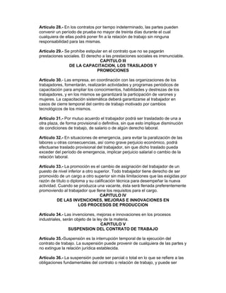 Artículo 28.- En los contratos por tiempo indeterminado, las partes pueden
convenir un período de prueba no mayor de treinta días durante el cual
cualquiera de ellas podrá poner fin a la relación de trabajo sin ninguna
responsabilidad para las mismas.

Artículo 29.- Se prohíbe estipular en el contrato que no se pagarán
prestaciones sociales. El derecho a las prestaciones sociales es irrenunciable.
                                 CAPITULO III
                DE LA CAPACITACION, LOS TRASLADOS Y
                               PROMOCIONES

Artículo 30.- Las empresa, en coordinación con las organizaciones de los
trabajadores, fomentarán, realizarán actividades y programas periódicos de
capacitación para ampliar los conocimientos, habilidades y destrezas de los
trabajadores, y en los mismos se garantizará la participación de varones y
mujeres. La capacitación sistemática deberá garantizarse al trabajador en
casos de cierre temporal del centro de trabajo motivado por cambios
tecnológicos de los mismos.

Artículo 31.- Por mutuo acuerdo el trabajador podrá ser trasladado de una a
otra plaza, de forma provisional o definitiva, sin que esto implique disminución
de condiciones de trabajo, de salario o de algún derecho laboral.

Artículo 32.- En situaciones de emergencia, para evitar la paralización de las
labores u otras consecuencias, así como grave perjuicio económico, podrá
efectuarse traslado provisional del trabajador, sin que dicho traslado pueda
exceder del período de emergencia, implicar perjuicio salarial o cambio de la
relación laboral.

Artículo 33.- La promoción es el cambio de asignación del trabajador de un
puesto de nivel inferior a otro superior. Todo trabajador tiene derecho de ser
promovido de un cargo a otro superior sin más limitaciones que las exigidas por
razón de título o diploma y su calificación técnica para desempeñar la nueva
actividad. Cuando se produzca una vacante, ésta será llenada preferentemente
promoviendo al trabajador que llene los requisitos para el cargo.
                                   CAPITULO IV
          DE LAS INVENCIONES, MEJORAS E INNOVACIONES EN
                       LOS PROCESOS DE PRODUCCION

Artículo 34.- Las invenciones, mejoras e innovaciones en los procesos
industriales, serán objeto de la ley de la materia.
                                   CAPITULO V
                 SUSPENSION DEL CONTRATO DE TRABAJO

Artículo 35.-Suspensión es la interrupción temporal de la ejecución del
contrato de trabajo. La suspensión puede provenir de cualquiera de las partes y
no extingue la relación jurídica establecida.

Artículo 36.- La suspensión puede ser parcial o total en lo que se refiere a las
obligaciones fundamentales del contrato o relación de trabajo, y puede ser
 