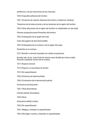 periféricos y de las inserciones de los músculos.

726.0 Capsulitis adhesiva del hombro

726.1 Síndrome de rotación dolorosa del hombro y trastornos similares

Trastornos de la bolsa sinovial y de los tendones de la región del hombro

726.2 Otras afecciones de la región del hombro no clasificadas en otra parte

Fibrosis escapulohumeral Periartritis del hombro

726.3 Entesopatía de la región del codo

Codo del jugador de tenis Epicondilitis

726.4 Entesopatía de la muñeca o de la región del carpo

Periartritis en la muñeca

727.2 Bursitis a menudo asociada con ciertas ocupaciones

Bursitis (del, de la): codo Codo de minero mano Rodilla de minero rodilla
Sinovitis crepitante crónica de la muñeca.

727.5 Ruptura sinovial

727.6 Ruptura no traumática de tendón

727.9 Sin especificación

728.5 Síndrome de hipermovilidad

728.6 Contractura de la aponeurosis palmar

Contractura de Dupuytren

728.7 Otras fibromatosis

Fascitis plantar (traumática)

728.8 Otros

Granuloma debido al talco

728.9 Sin especificación

729.1 Mialgia y miosistis no especificadas

729.2 Neuralgia, nauritis y radiculitis no especificadas
 