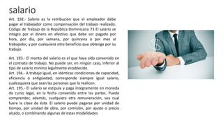 salario
Art. 192.- Salario es la retribución que el empleador debe
pagar al trabajador como compensación del trabajo realizado.
Código de Trabajo de la República Dominicana 73 El salario se
integra por el dinero en efectivo que debe ser pagado por
hora, por día, por semana, por quincena o por mes al
trabajador, y por cualquiera otro beneficio que obtenga por su
trabajo.
Art. 193.- El monto del salario es el que haya sido convenido en
el contrato de trabajo. No puede ser, en ningún caso, inferior al
tipo de salario mínimo legalmente establecido.
Art. 194.- A trabajo igual, en idénticas condiciones de capacidad,
eficiencia o antigüedad, corresponde siempre igual salario,
cualesquiera que sean las personas que lo realicen.
Art. 195.- El salario se estipula y paga íntegramente en moneda
de curso legal, en la fecha convenida entre las partes. Puede
comprender, además, cualquiera otra remuneración, sea cual
fuere la clase de ésta. El salario puede pagarse por unidad de
tiempo, por unidad de obra, por comisión, por ajuste o precio
alzado, o combinando algunas de estas modalidades
 