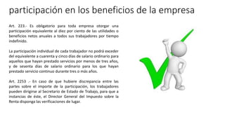 participación en los beneficios de la empresa
Art. 223.- Es obligatorio para toda empresa otorgar una
participación equivalente al diez por ciento de las utilidades o
beneficios netos anuales a todos sus trabajadores por tiempo
indefinido.
La participación individual de cada trabajador no podrá exceder
del equivalente a cuarenta y cinco días de salario ordinario para
aquellos que hayan prestado servicios por menos de tres años,
y de sesenta días de salario ordinario para los que hayan
prestado servicio continuo durante tres o más años.
Art. 2253 .- En caso de que hubiere discrepancia entre las
partes sobre el importe de la participación, los trabajadores
pueden dirigirse al Secretario de Estado de Trabajo, para que a
instancias de éste, el Director General del Impuesto sobre la
Renta disponga las verificaciones de lugar.
 