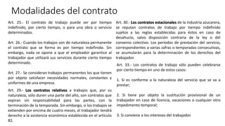 Modalidades del contrato
Art. 25.- El contrato de trabajo puede ser por tiempo
indefinido, por cierto tiempo, o para una obra o servicio
determinados.
Art. 26.- Cuando los trabajos son de naturaleza permanente
el contrato que se forma es por tiempo indefinido. Sin
embargo, nada se opone a que el empleador garantice al
trabajador que utilizará sus servicios durante cierto tiempo
determinado.
Art. 27.- Se consideran trabajos permanentes los que tienen
por objeto satisfacer necesidades normales, constantes y
uniformes de una empresa.
Art. 29.- Los contratos relativos a trabajos que, por su
naturaleza, sólo duren una parte del año, son contratos que
expiran sin responsabilidad para las partes, con la
terminación de la temporada. Sin embargo, si los trabajos se
extienden por encima de cuatro meses, el trabajador tendrá
derecho a la asistencia económica establecida en el artículo
82.
Art. 30.- Los contratos estacionales de la industria azucarera,
se reputan contratos de trabajo por tiempo indefinido
sujetos a las reglas establecidas para éstos en caso de
desahucio, salvo disposición contraria de la ley o del
convenio colectivo. Los períodos de prestación del servicio,
correspondientes a varias zafras o temporadas consecutivas,
se acumularán para la determinación de los derechos del
trabajador.
Art. 33.- Los contratos de trabajo sólo pueden celebrarse
por cierto tiempo en uno de estos casos:
1. Si es conforme a la naturaleza del servicio que se va a
prestar;
2. Si tiene por objeto la sustitución provisional de un
trabajador en caso de licencia, vacaciones o cualquier otro
impedimento temporal;
3. Si conviene a los intereses del trabajador.
 