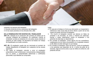 inherente a la persona del trabajador.
3. Durante el período de las vacaciones del trabajador.
4. En los casos previstos en los artículos 232 y 392.
DE LA TERMINACIÓN POR DESPIDO DEL TRABAJADOR
ART. 87.- Despido es la resolución del contrato de trabajo por la
voluntad unilateral del empleador. Es justificado cuando el
empleador prueba la existencia de una justa causa prevista al
respecto en este Código. 50 Secretaría de Estado de Trabajo
Es injustificado en el caso contrario.
ART. 88.- El empleador puede dar por terminado el contrato de
trabajo despidiendo al trabajador por cualquiera de las causas
siguientes:
1. Por haber el trabajador inducido a error al empleador
pretendiendo tener condiciones o conocimientos indispensables
que no posee, o presentándole referencias o certificados
personales cuya falsedad se comprueba
luego.
2. Por ejecutar el trabajo en forma que demuestre su incapacidad e
ineficiencia. Esta causa deja de tener efecto a partir de los tres
meses de prestar servicios el trabajador.
3. Por incurrir el trabajador durante sus labores en faltas de
probidad o de honradez, en actos o intentos de violencias,
injurias o malos tratamientos contra el empleador o los
parientes de éste bajo su dependencia.
4. Por cometer el trabajador, contra alguno de sus compañeros,
cualesquiera de los actos enumerados en el apartado anterior,
si ello altera el orden del lugar en que trabaja.
5. Por cometer el trabajador, fuera de servicio, contra el empleador
o los parientes que dependen de él, o contra los jefes de la
empresa, algunos de los actos a que se refiere el ordinal 3o. del
presente artículo.
http://noticias.api.cat/wp-content/uploads/2015/12/contrato-de-arras.jpg
 