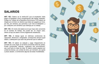 SALARIOS
ART. 192.- Salario es la retribución que el empleador debe
pagar al trabajador como compensación del trabajo realizado.
Código de Trabajo de la República Dominicana 73 El salario se
integra por el dinero en efectivo que debe ser pagado por hora,
por día, por semana, por quincena o por mes al trabajador, y
por cualquiera otro beneficio que obtenga por su trabajo.
ART. 193.- El monto del salario es el que haya sido convenido
en el contrato de trabajo. No puede ser, en ningún caso,
inferior al tipo de salario mínimo legalmente establecido.
ART. 194.- A trabajo igual, en idénticas condiciones de
capacidad, eficiencia o antigüedad, corresponde siempre igual
salario, cualesquiera que sean las personas que lo realicen.
ART. 195.- El salario se estipula y paga íntegramente en
moneda de curso legal, en la fecha convenida entre las partes.
Puede comprender, además, cualquiera otra remuneración,
sea cual fuere la clase de ésta. El salario puede pagarse por
unidad de tiempo, por unidad de obra, por comisión, por ajuste
o precio alzado, o combinando algunas de estas modalidades.
 