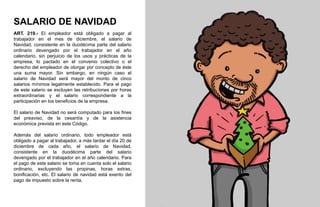 SALARIO DE NAVIDAD
ART. 219.- El empleador está obligado a pagar al
trabajador en el mes de diciembre, el salario de
Navidad, consistente en la duodécima parte del salario
ordinario devengado por el trabajador en el año
calendario, sin perjuicio de los usos y prácticas de la
empresa, lo pactado en el convenio colectivo o el
derecho del empleador de otorgar por concepto de éste
una suma mayor. Sin embargo, en ningún caso el
salario de Navidad será mayor del monto de cinco
salarios mínimos legalmente establecido. Para el pago
de este salario se excluyen las retribuciones por horas
extraordinarias y el salario correspondiente a la
participación en los beneficios de la empresa.
El salario de Navidad no será computado para los fines
del preaviso, de la cesantía y de la asistencia
económica prevista en este Código.
Además del salario ordinario, todo empleador está
obligado a pagar al trabajador, a más tardar el día 20 de
diciembre de cada año, el salario de Navidad,
consistente en la duodécima parte del salario
devengado por el trabajador en el año calendario. Para
el pago de este salario se toma en cuenta solo el salario
ordinario, excluyendo las propinas, horas extras,
bonificación, etc. El salario de navidad está exento del
pago de impuesto sobre la renta.
 