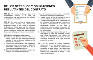DE LOS DERECHOS Y OBLIGACIONES
RESULTANTES DEL CONTRATO
ART. 36.- El contrato de trabajo obliga a lo
expresamente pactado y a todas las
consecuencias que sean conforme con la buena
fe, la equidad, el uso o la ley.
ART. 37.- En todo contrato de trabajo deben
tenerse como incluidas las disposiciones
supletorias dictadas en este Código 36 Secretaría
de Estado de Trabajo para regir las relaciones
entre trabajadores y empleadores; pero las partes
pueden modificarlas siempre que sea con el objeto
de favorecer al trabajador y mejorar su condición.
ART. 46.- Son obligaciones del empleador:
1. Mantener las fábricas, talleres, oficinas y
demás lugares en que deben ejecutarse los
trabajos en las condiciones exigidas por las
disposiciones sanitarias;
2. Proporcionar gratuitamente a los trabajadores
los medicamentos preventivos que indiquen las
autoridades sanitarias en virtud de la ley, en
caso de enfermedades epidémicas;
3. Observar las medidas adecuadas y las que fijen
las leyes para prevenir accidentes en
el uso de maquinarias, instrumentos y material de
trabajo; De la modificación del contrato
4. Instalar para el servicio de los obreros, por lo
menos, un botiquín de primeros auxilios;
5. Proveer oportunamente a los trabajadores de
los materiales que hayan de usar, y, cuando no
se hayan comprometidos a trabajar con
herramientas propias, de los útiles e
instrumentos necesarios para la ejecución del
trabajo convenido, sin poder exigirles alquiler
por ese concepto;
6. Mantener local seguro para el depósito de los
instrumentos y útiles del trabajador, cuando
éste utilice herramientas pro- Código de
Trabajo de la República Dominicana 39 días
que deban permanecer en el lugar donde se
presten los servicios;
ART. 62.- El contrato de trabajo consentido
válidamente entre las partes puede ser
modificado: 1. Por efecto de disposiciones
contenidas en este Código y en otras leyes
posteriores; 2. Por efecto de los convenios
colectivos de condiciones de trabajo. 3. Por
mutuo consentimiento.
 