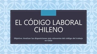 C
EL CÓDIGO LABORAL
CHILENO
Objetivo: Analizar las disposiciones más relevantes del código del trabajo
en Chile
 