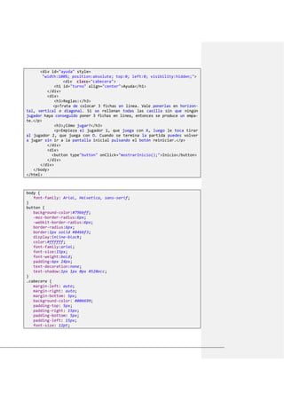 <div id="ayuda" style=
"width:100%; position:absolute; top:0; left:0; visibility:hidden;">
<div class="cabecera">
<h1 id="turno" align="center">Ayuda</h1>
</div>
<div>
<h3>Reglas:</h3>
<p>Trata de colocar 3 fichas en línea. Vale ponerlas en horizon-
tal, vertical o diagonal. Si se rellenan todas las casilla sin que ningún
jugador haya conseguido poner 3 fichas en línea, entonces se produce un empa-
te.</p>
<h3>¿Cómo jugar?</h3>
<p>Empieza el jugador 1, que juega con X, luego le toca tirar
al jugador 2, que juega con O. Cuando se termina la partida puedes volver
a jugar sin ir a la pantalla inicial pulsando el botón reiniciar.</p>
</div>
<div>
<button type"button" onClick="mostrarInicio();">Inicio</button>
</div>
</div>
</body>
</html>
body {
font-family: Arial, Helvetica, sans-serif;
}
button {
background-color:#79bbff;
-moz-border-radius:6px;
-webkit-border-radius:6px;
border-radius:6px;
border:1px solid #84bbf3;
display:inline-block;
color:#ffffff;
font-family:arial;
font-size:15px;
font-weight:bold;
padding:6px 24px;
text-decoration:none;
text-shadow:1px 1px 0px #528ecc;
}
.cabecera {
margin-left: auto;
margin-right: auto;
margin-bottom: 5px;
background-color: #006699;
padding-top: 5px;
padding-right: 15px;
padding-bottom: 5px;
padding-left: 15px;
font-size: 12pt;
 