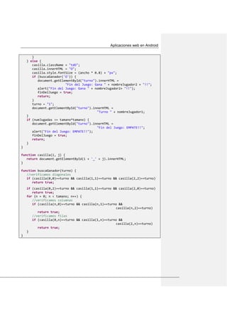 Aplicaciones web en Android
}
} else {
casilla.className = "tdO";
casilla.innerHTML = "O";
casilla.style.fontSize = (ancho * 0.8) + "px";
if (buscaGanador('O')) {
document.getElementById("turno").innerHTML =
"Fin del Juego: Gana " + nombreJugador2 + "!!";
alert("Fin del Juego: Gana " + nombreJugador2+ "!!");
finDelJuego = true;
return;
}
turno = "1";
document.getElementById("turno").innerHTML =
"Turno " + nombreJugador1;
}
if (numJugadas >= tamano*tamano) {
document.getElementById("turno").innerHTML =
"Fin del Juego: EMPATE!!";
alert("Fin del Juego: EMPATE!!");
finDelJuego = true;
return;
}
}
function casilla(i, j) {
return document.getElementById(i + '_' + j).innerHTML;
}
function buscaGanador(turno) {
//verificamos diagonales
if (casilla(0,0)==turno && casilla(1,1)==turno && casilla(2,2)==turno)
return true;
if (casilla(0,2)==turno && casilla(1,1)==turno && casilla(2,0)==turno)
return true;
for (n = 0; n < tamano; n++) {
//verificamos columnas
if (casilla(n,0)==turno && casilla(n,1)==turno &&
casilla(n,2)==turno)
return true;
//verificamos filas
if (casilla(0,n)==turno && casilla(1,n)==turno &&
casilla(2,n)==turno)
return true;
}
}
 