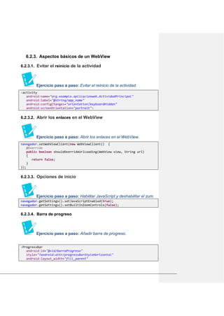 6.2.3. Aspectos básicos de un WebView
6.2.3.1. Evitar el reinicio de la actividad
Ejercicio paso a paso: Evitar el reinicio de la actividad.
<activity
android:name="org.example.aplicacionweb.ActividadPrincipal"
android:label="@string/app_name"
android:configChanges="orientation|keyboardHidden"
android:screenOrientation="portrait">
6.2.3.2. Abrir los enlaces en el WebView
Ejercicio paso a paso: Abrir los enlaces en el WebView.
navegador.setWebViewClient(new WebViewClient() {
@Override
public boolean shouldOverrideUrlLoading(WebView view, String url)
{
return false;
}
});
6.2.3.3. Opciones de inicio
Ejercicio paso a paso: Habilitar JavaScript y deshabilitar el zum.
navegador.getSettings().setJavaScriptEnabled(true);
navegador.getSettings().setBuiltInZoomControls(false);
6.2.3.4. Barra de progreso
Ejercicio paso a paso: Añadir barra de progreso.
<ProgressBar
android:id="@+id/barraProgreso"
style="?android:attr/progressBarStyleHorizontal"
android:layout_width="fill_parent"
 