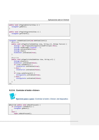 Aplicaciones web en Android
public void irPaginaAnterior(View v) {
navegador.goBack();
}
public void irPaginaSiguiente(View v) {
navegador.goForward();
}
navegador.setWebViewClient(new WebViewClient(){
@Override
public void onPageStarted(WebView view, String url, Bitmap favicon) {
dialogo = new ProgressDialog(ActividadPrincipal.this);
dialogo.setMessage("Cargando...");
dialogo.setCancelable(true);
dialogo.show();
btnDetener.setEnabled(true);
}
@Override
public void onPageFinished(WebView view, String url) {
dialogo.dismiss();
btnDetener.setEnabled(false);
if (view.canGoBack()) {
btnAnterior.setEnabled(true);
} else {
btnAnterior.setEnabled(false);
}
if (view.canGoForward()) {
btnSiguiente.setEnabled(true);
} else {
btnSiguiente.setEnabled(false);
}
}
});
.
6.2.3.6. Controlar el botón «Volver»
Ejercicio paso a paso: Controlar el botón «Volver» del dispositivo.
@Override public void onBackPressed() {
if (navegador.canGoBack()) {
navegador.goBack();
}
else {
super.onBackPressed();
 