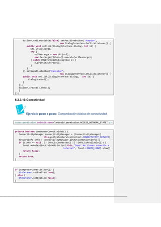 builder.setCancelable(false).setPositiveButton("Aceptar",
new DialogInterface.OnClickListener() {
public void onClick(DialogInterface dialog, int id) {
URL urlDescarga;
try {
urlDescarga = new URL(url);
new DescargarFichero().execute(urlDescarga);
} catch (MalformedURLException e) {
e.printStackTrace();
}
}
}).setNegativeButton("Cancelar",
new DialogInterface.OnClickListener() {
public void onClick(DialogInterface dialog, int id) {
dialog.cancel();
}
});
builder.create().show();
}
});
6.2.3.10.Conectividad
Ejercicio paso a paso: Comprobación básica de conectividad.
<uses-permission android:name="android.permission.ACCESS_NETWORK_STATE" />
private boolean comprobarConectividad() {
ConnectivityManager connectivityManager = (ConnectivityManager)
this.getSystemService(Context.CONNECTIVITY_SERVICE);
NetworkInfo info = connectivityManager.getActiveNetworkInfo();
if ((info == null || !info.isConnected() || !info.isAvailable())) {
Toast.makeText(ActividadPrincipal.this,"Oops! No tienes conexión a
internet", Toast.LENGTH_LONG).show();
return false;
}
return true;
}
if (comprobarConectividad()) {
btnDetener.setEnabled(true);
} else {
btnDetener.setEnabled(false);
}
 
