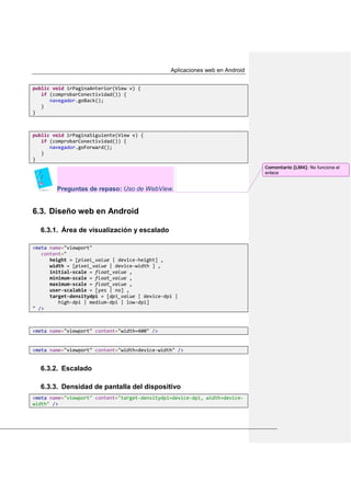 Aplicaciones web en Android
public void irPaginaAnterior(View v) {
if (comprobarConectividad()) {
navegador.goBack();
}
}
public void irPaginaSiguiente(View v) {
if (comprobarConectividad()) {
navegador.goForward();
}
}
Preguntas de repaso: Uso de WebView.
Diseño web en Android6.3.
6.3.1. Área de visualización y escalado
<meta name="viewport"
content="
height = [pixel_value | device-height] ,
width = [pixel_value | device-width ] ,
initial-scale = float_value ,
minimum-scale = float_value ,
maximum-scale = float_value ,
user-scalable = [yes | no] ,
target-densitydpi = [dpi_value | device-dpi |
high-dpi | medium-dpi | low-dpi]
" />
<meta name="viewport" content="width=400" />
<meta name="viewport" content="width=device-width" />
6.3.2. Escalado
6.3.3. Densidad de pantalla del dispositivo
<meta name="viewport" content="target-densitydpi=device-dpi, width=device-
width" />
Comentario [LM4]: No funciona el
enlace
 