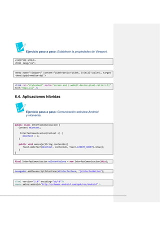 Ejercicio paso a paso: Establecer la propiedades de Viewport.
<!DOCTYPE HTML5>
<html lang="es">
<meta name="viewport" content="width=device-width, initial-scale=1, target
-densitydpi=medium-dpi">
<link rel="stylesheet" media="screen and (-webkit-device-pixel-ratio:1.5)"
href="hdpi.css" />
Aplicaciones híbridas6.4.
Ejercicio paso a paso: Comunicación webview-Android
y viceversa.
public class InterfazComunicacion {
Context mContext;
InterfazComunicacion(Context c) {
mContext = c;
}
public void mensaje(String contenido){
Toast.makeText(mContext, contenido, Toast.LENGTH_SHORT).show();
}
}
final InterfazComunicacion miInterfazJava = new InterfazComunicacion(this);
navegador.addJavascriptInterface(miInterfazJava, "jsInterfazNativa");
<?xml version="1.0" encoding="utf-8"?>
<menu xmlns:android="http://schemas.android.com/apk/res/android" >
 