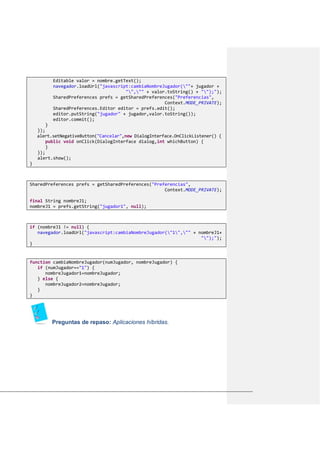 Editable valor = nombre.getText();
navegador.loadUrl("javascript:cambiaNombreJugador(""+ jugador +
"","" + valor.toString() + "");");
SharedPreferences prefs = getSharedPreferences("Preferencias",
Context.MODE_PRIVATE);
SharedPreferences.Editor editor = prefs.edit();
editor.putString("jugador" + jugador,valor.toString());
editor.commit();
}
});
alert.setNegativeButton("Cancelar",new DialogInterface.OnClickListener() {
public void onClick(DialogInterface dialog,int whichButton) {
}
});
alert.show();
}
SharedPreferences prefs = getSharedPreferences("Preferencias",
Context.MODE_PRIVATE);
final String nombreJ1;
nombreJ1 = prefs.getString("jugador1", null);
if (nombreJ1 != null) {
navegador.loadUrl("javascript:cambiaNombreJugador("1","" + nombreJ1+
"");");
}
function cambiaNombreJugador(numJugador, nombreJugador) {
if (numJugador=="1") {
nombreJugador1=nombreJugador;
} else {
nombreJugador2=nombreJugador;
}
}
Preguntas de repaso: Aplicaciones híbridas.
 
