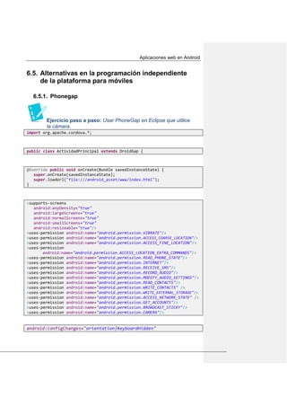 Aplicaciones web en Android
Alternativas en la programación independiente6.5.
de la plataforma para móviles
6.5.1. Phonegap
Ejercicio paso a paso: Usar PhoneGap en Eclipse que utilice
la cámara.
import org.apache.cordova.*;
public class ActividadPrincipal extends DroidGap {
@Override public void onCreate(Bundle savedInstanceState) {
super.onCreate(savedInstanceState);
super.loadUrl("file:///android_asset/www/index.html");
}
<supports-screens
android:anyDensity="true"
android:largeScreens="true"
android:normalScreens="true"
android:smallScreens="true"
android:resizeable="true"/>
<uses-permission android:name="android.permission.VIBRATE"/>
<uses-permission android:name="android.permission.ACCESS_COARSE_LOCATION"/>
<uses-permission android:name="android.permission.ACCESS_FINE_LOCATION"/>
<uses-permission
android:name="android.permission.ACCESS_LOCATION_EXTRA_COMMANDS"/>
<uses-permission android:name="android.permission.READ_PHONE_STATE"/>
<uses-permission android:name="android.permission.INTERNET"/>
<uses-permission android:name="android.permission.RECEIVE_SMS"/>
<uses-permission android:name="android.permission.RECORD_AUDIO"/>
<uses-permission android:name="android.permission.MODIFY_AUDIO_SETTINGS"/>
<uses-permission android:name="android.permission.READ_CONTACTS"/>
<uses-permission android:name="android.permission.WRITE_CONTACTS" />
<uses-permission android:name="android.permission.WRITE_EXTERNAL_STORAGE"/>
<uses-permission android:name="android.permission.ACCESS_NETWORK_STATE" />
<uses-permission android:name="android.permission.GET_ACCOUNTS"/>
<uses-permission android:name="android.permission.BROADCAST_STICKY"/>
<uses-permission android:name="android.permission.CAMERA"/>
android:configChanges="orientation|keyboardHidden"
 