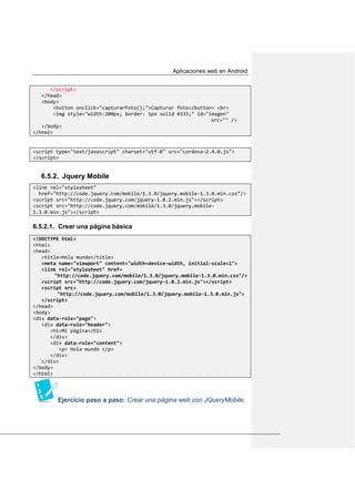 Aplicaciones web en Android
</script>
</head>
<body>
<button onclick="capturarFoto();">Capturar foto</button> <br>
<img style="width:200px; border: 1px solid #333;" id="imagen"
src="" />
</body>
</html>
<script type="text/javascript" charset="utf-8" src="cordova-2.4.0.js">
</script>
6.5.2. Jquery Mobile
<link rel="stylesheet"
href="http://code.jquery.com/mobile/1.3.0/jquery.mobile-1.3.0.min.css"/>
<script src="http://code.jquery.com/jquery-1.8.2.min.js"></script>
<script src="http://code.jquery.com/mobile/1.3.0/jquery.mobile-
1.3.0.min.js"></script>
6.5.2.1. Crear una página básica
<!DOCTYPE html>
<html>
<head>
<title>Hola mundo</title>
<meta name="viewport" content="width=device-width, initial-scale=1">
<link rel="stylesheet" href=
"http://code.jquery.com/mobile/1.3.0/jquery.mobile-1.3.0.min.css"/>
<script src="http://code.jquery.com/jquery-1.8.2.min.js"></script>
<script src=
"http://code.jquery.com/mobile/1.3.0/jquery.mobile-1.3.0.min.js">
</script>
</head>
<body>
<div data-role="page">
<div data-role="header">
<h1>Mi página</h1>
</div>
<div data-role="content">
<p> Hola mundo </p>
</div>
</div>
</body>
</html>
Ejercicio paso a paso: Crear una página web con JQueryMobile.
 