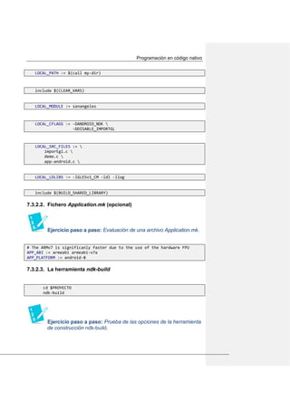 Programación en código nativo
LOCAL_PATH := $(call my-dir)
include $(CLEAR_VARS)
LOCAL_MODULE := sanangeles
LOCAL_CFLAGS := -DANDROID_NDK 
-DDISABLE_IMPORTGL
LOCAL_SRC_FILES := 
importgl.c 
demo.c 
app-android.c 
LOCAL_LDLIBS := -lGLESv1_CM -ldl -llog
include $(BUILD_SHARED_LIBRARY)
7.3.2.2. Fichero Application.mk (opcional)
Ejercicio paso a paso: Evaluación de una archivo Application.mk.
# The ARMv7 is significanly faster due to the use of the hardware FPU
APP_ABI := armeabi armeabi-v7a
APP_PLATFORM := android-8
7.3.2.3. La herramienta ndk-build
cd $PROYECTO
ndk-build
Ejercicio paso a paso: Prueba de las opciones de la herramienta
de construcción ndk-build.
 