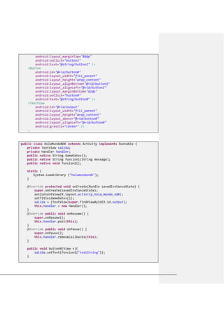android:layout_marginTop="88dp"
android:onClick="button1"
android:text="@string/button1" />
<Button
android:id="@+id/button0"
android:layout_width="fill_parent"
android:layout_height="wrap_content"
android:layout_alignBottom="@+id/button1"
android:layout_alignLeft="@+id/button1"
android:layout_marginBottom="42dp"
android:onClick="button0"
android:text="@string/button0" />
<TextView
android:id="@+id/output"
android:layout_width="fill_parent"
android:layout_height="wrap_content"
android:layout_above="@+id/button0"
android:layout_alignLeft="@+id/button0"
android:gravity="center" />
…
public class HolaMundoNDK extends Activity implements Runnable {
private TextView salida;
private Handler handler;
public native String dameDatos();
public native String funcion1(String message);
public native void funcion2();
static {
System.loadLibrary ("holamundondk");
}
@Override protected void onCreate(Bundle savedInstanceState) {
super.onCreate(savedInstanceState);
setContentView(R.layout.activity_hola_mundo_ndk);
setTitle(dameDatos());
salida = (TextView)super.findViewById(R.id.output);
this.handler = new Handler();
}
@Override public void onResume() {
super.onResume();
this.handler.post(this);
}
@Override public void onPause() {
super.onPause();
this.handler.removeCallbacks(this);
}
public void button0(View v){
salida.setText(funcion1("testString"));
}
 