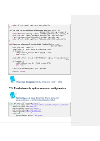 return (*env)->NewStringUTF(env,"App nativa");
}
jstring Java_com_holamundondk_HolaMundoNDK_funcion1(JNIEnv* env,
jobject thiz, jstring message) {
const char *nativeString = (*env)->GetStringUTFChars(env, message, 0);
LOGI("funcion1 llamada! Parametro entrante: %s", nativeString);
(*env)->ReleaseStringUTFChars(env, message, nativeString);
return (*env)->NewStringUTF(env, "Llamada nativa JNI realizada!");
}
void Java_com_holamundondk_HolaMundoNDK_funcion2(JNIEnv* env,
jobject thiz) {
LOGI("funcion2 llamada!");
jclass clazz = (*env)->GetObjectClass(env, thiz);
if (!clazz) {
LOGE("callback_handler: FALLO object Class");
goto failure;
}
jmethodID method = (*env)->GetMethodID(env, clazz, "funcion3Callback",
"()V");
if (!method) {
LOGE("callback_hand ler: FALLO metodo ID");
goto failure;
}
(*env)->CallVoidMethod(env, thiz, method);
failure: return;
}
Preguntas de repaso: Interfaz entre Java y C/C++ (JNI).
Rendimiento de aplicaciones con código nativo7.5.
Ejercicio paso a paso: Desarrollo de una aplicación
para comprobar el rendimiento del código nativo.
<?xml version="1.0" encoding="utf-8"?>
<LinearLayout xmlns:android="http://schemas.android.com/apk/res/android"
android:orientation="vertical"
android:layout_width="fill_parent"
android:layout_height="fill_parent"
android:gravity="center_horizontal">
<TextView
android:layout_width="fill_parent"
 