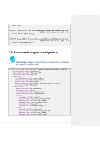 return result;
}
JNIEXPORT jlong JNICALL Java_com_fibonaccindk_FibonacciNDK_fibonacciNativoR
(JNIEnv *env, jclass obj, jint n) {
return fibonacciNativoR(n);
}
JNIEXPORT jlong JNICALL Java_com_fibonaccindk_FibonacciNDK_fibonacciNativoI
(JNIEnv *env, jclass obj, jint n) {
return fibonacciNativoI(n);
}
Procesado de imagen con código nativo7.6.
Ejercicio paso a paso: Desarrollo de una aplicación de procesado
de imagen con código nativo.
<LinearLayout xmlns:android="http://schemas.android.com/apk/res/android"
android:layout_width="fill_parent"
android:layout_height="fill_parent"
android:orientation="vertical" >
<ImageView
android:layout_width="wrap_content"
android:layout_height="wrap_content"
android:scaleType="centerCrop"
android:layout_gravity="center_vertical|center_horizontal"
android:id="@+id/ivDisplay"/>
<LinearLayout
android:orientation="horizontal"
android:gravity="center"
android:layout_width="match_parent"
android:layout_height="wrap_content" >
<Button
android:id="@+id/btnReset"
style="?android:attr/buttonStyleSmall"
android:layout_width="wrap_content"
android:layout_height="wrap_content"
android:text="Original"
android:onClick="onResetImagen" />
<Button
android:id="@+id/btnConvert"
style="?android:attr/buttonStyleSmall"
android:layout_width="wrap_content"
android:layout_height="wrap_content"
 