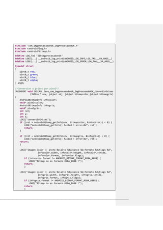 #include "com_imgprocesadondk_ImgProcesadoNDK.h"
#include <android/log.h>
#include <android/bitmap.h>
#define LOG_TAG "libimgprocesadondk"
#define LOGI(...) __android_log_print(ANDROID_LOG_INFO,LOG_TAG,__VA_ARGS__)
#define LOGE(...) __android_log_print(ANDROID_LOG_ERROR,LOG_TAG,__VA_ARGS__)
typedef struct
{
uint8_t red;
uint8_t green;
uint8_t blue;
uint8_t alpha;
} argb;
/*Conversion a grises por pixel*/
JNIEXPORT void JNICALL Java_com_imgprocesadondk_ImgProcesadoNDK_convertirGrises
(JNIEnv * env, jobject obj, jobject bitmapcolor,jobject bitmapgris)
{
AndroidBitmapInfo infocolor;
void* pixelscolor;
AndroidBitmapInfo infogris;
void* pixelgris;
int ret;
int y;
int x;
LOGI("convertirGrises");
if ((ret = AndroidBitmap_getInfo(env, bitmapcolor, &infocolor)) < 0) {
LOGE("AndroidBitmap_getInfo() failed ! error=%d", ret);
return;
}
if ((ret = AndroidBitmap_getInfo(env, bitmapgris, &infogris)) < 0) {
LOGE("AndroidBitmap_getInfo() failed ! error=%d", ret);
return;
}
LOGI("imagen color :: ancho %d;alto %d;avance %d;formato %d;flags %d",
infocolor.width, infocolor.height, infocolor.stride,
infocolor.format, infocolor.flags);
if (infocolor.format != ANDROID_BITMAP_FORMAT_RGBA_8888) {
LOGE("Bitmap no es formato RGBA_8888 !");
return;
}
LOGI("imagen color :: ancho %d;alto %d;avance %d;formato %d;flags %d",
infogris.width, infogris.height, infogris.stride,
infogris.format, infogris.flags);
if (infogris.format != ANDROID_BITMAP_FORMAT_RGBA_8888) {
LOGE("Bitmap no es formato RGBA_8888 !");
return;
}
 
