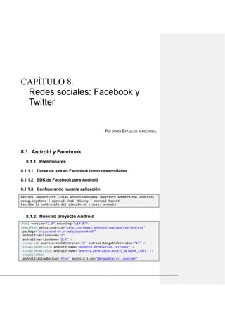CAPÍTULO 8.
Redes sociales: Facebook y
Twitter
Por JORDI BATALLER MASCARELL
Android y Facebook8.1.
8.1.1. Preliminares
8.1.1.1. Darse de alta en Facebook como desarrollador
8.1.1.2. SDK de Facebook para Android
8.1.1.3. Configurando nuestra aplicación
keytool -exportcert -alias androiddebugkey -keystore %HOMEPATH%.android
debug.keystore | openssl sha1 -binary | openssl base64
Escriba la contraseña del almacén de claves: android
8.1.2. Nuestro proyecto Android
<?xml version="1.0" encoding="utf-8"?>
<manifest xmlns:android="http://schemas.android.com/apk/res/android"
package="org.cuandrav.pruebafacebooksdk"
android:versionCode="1"
android:versionName="1.0" >
<uses-sdk android:minSdkVersion="8" android:targetSdkVersion="17" />
<uses-permission android:name="android.permission.INTERNET"/>
<uses-permission android:name="android.permission.ACCESS_NETWORK_STATE" />
<application
android:allowBackup="true" android:icon="@drawable/ic_launcher"
 