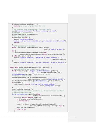 if (tengoPermisoParaPublicar()) {
return; // si ya tengo permiso, termino
}
// no tengo permiso para publicar, los voy a pedir
Log.d("cuandrav.permisos", "no tenía permisos, los pido");
// obtengo la sesión activa
Session laSesion = getLaSesion();
// no hay sesión activa
if (laSesion == null) {
Log.d("cuandrav.permisos",
"quiero pedir permiso para publicar, pero session es null/cerrada");
return;
}
// pido permisos para publicar
final List<String> permisoParaPublicar = Arrays
.asList("publish_actions");
try {
laSesion.requestNewPublishPermissions(new
Session.NewPermissionsRequest(this, permisoParaPublicar));
} catch (Exception ex) {
Log.d("cuandrav.permisos", "EXCEPCION al pedir permisos !!! : "
+ ex.getMessage());
}
Log.d("cuandrav.permisos", "no tenía permisos, acabo de pedirlos");
}
public void boton_enviarTextoAFB_pulsado(View quien) {
// cojo el mensaje que ha escrito el usuario
final String mensaje = "msg:" + textoConElMensaje.getText() +
" :" + System.currentTimeMillis();
textoConElMensaje.setText("");// borro lo escrito
// cierro el soft-teclado
InputMethodManager imm = (InputMethodManager)
getSystemService (Context.INPUT_METHOD_SERVICE);
imm.hideSoftInputFromWindow(textoConElMensaje.getWindowToken(), 0);
if (!hayRed()) {
Toast.makeText(this, "¿no hay red? No puedo publicar",
Toast.LENGTH_LONG).show();
}
pedirPermisoParaPublicar();
// acumulo una nueva tarea pendiente (ha de esperar hasta que hayan
// permisos para publicar)
lasTareasPendientes.anyadirTarea(new
GestorTareasPendientes.TareaPendiente() {
@Override public boolean hacerla() {
if (!tengoPermisoParaPublicar()) {
return false;
}
Request peticion = Request.newStatusUpdateRequest(
Session.getActiveSession(), mensaje, null );
peticion.executeAsync();
return true;
}
 