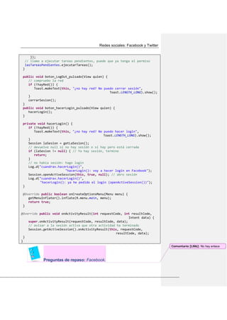 Redes sociales: Facebook y Twitter
});
// llamo a ejecutar tareas pendientes, puede que ya tenga el permiso
lasTareasPendientes.ejecutarTareas();
}
public void boton_LogOut_pulsado(View quien) {
// compruebo la red
if (!hayRed()) {
Toast.makeText(this, "¿no hay red? No puedo cerrar sesión",
Toast.LENGTH_LONG).show();
}
cerrarSesion();
}
public void boton_hacerLogin_pulsado(View quien) {
hacerLogin();
}
private void hacerLogin() {
if (!hayRed()) {
Toast.makeText(this, "¿no hay red? No puedo hacer login",
Toast.LENGTH_LONG).show();
}
Session laSesion = getLaSesion();
// devuelve null si no hay sesión o si hay pero está cerrada
if (laSesion != null) { // Ya hay sesión, termino
return;
}
// no había sesión: hago login
Log.d("cuandrav.hacerLogin()",
"hacerLogin(): voy a hacer login en Facebook");
Session.openActiveSession(this, true, null); // abro sesión
Log.d("cuandrav.hacerLogin()",
"hacerLogin(): ya he pedido el login (openActiveSession())");
}
@Override public boolean onCreateOptionsMenu(Menu menu) {
getMenuInflater().inflate(R.menu.main, menu);
return true;
}
@Override public void onActivityResult(int requestCode, int resultCode,
Intent data) {
super.onActivityResult(requestCode, resultCode, data);
// avisar a la sesión activa que otra actividad ha terminado
Session.getActiveSession().onActivityResult(this, requestCode,
resultCode, data);
}
}
Preguntas de repaso: Facebook.
Comentario [LM6]: No hay enlace
 