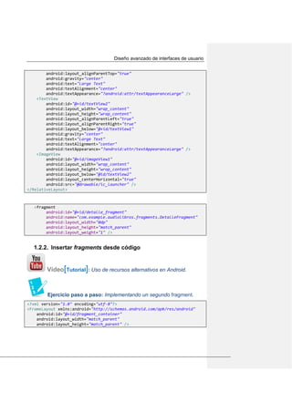 Diseño avanzado de interfaces de usuario
android:layout_alignParentTop="true"
android:gravity="center"
android:text="Large Text"
android:textAlignment="center"
android:textAppearance="?android:attr/textAppearanceLarge" />
<TextView
android:id="@+id/textView2"
android:layout_width="wrap_content"
android:layout_height="wrap_content"
android:layout_alignParentLeft="true"
android:layout_alignParentRight="true"
android:layout_below="@+id/textView1"
android:gravity="center"
android:text="Large Text"
android:textAlignment="center"
android:textAppearance="?android:attr/textAppearanceLarge" />
<ImageView
android:id="@+id/imageView1"
android:layout_width="wrap_content"
android:layout_height="wrap_content"
android:layout_below="@id/textView2"
android:layout_centerHorizontal="true"
android:src="@drawable/ic_launcher" />
</RelativeLayout>
<fragment
android:id="@+id/detalle_fragment"
android:name="com.example.audiolibros.fragments.DetalleFragment"
android:layout_width="0dp"
android:layout_height="match_parent"
android:layout_weight="1" />
1.2.2. Insertar fragments desde código
Vídeo[Tutorial]: Uso de recursos alternativos en Android.
Ejercicio paso a paso: Implementando un segundo fragment.
<?xml version="1.0" encoding="utf-8"?>
<FrameLayout xmlns:android="http://schemas.android.com/apk/res/android"
android:id="@+id/fragment_container"
android:layout_width="match_parent"
android:layout_height="match_parent" />
 