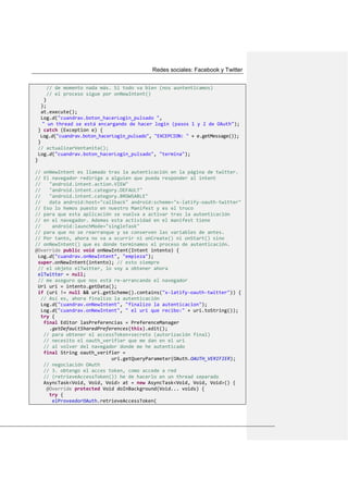 Redes sociales: Facebook y Twitter
// de momento nada más. Si todo va bien (nos auntenticamos)
// el proceso sigue por onNewIntent()
}
};
at.execute();
Log.d("cuandrav.boton_hacerLogin_pulsado ",
" un thread se está encargando de hacer login (pasos 1 y 2 de OAuth");
} catch (Exception e) {
Log.d("cuandrav.boton_hacerLogin_pulsado", "EXCEPCION: " + e.getMessage());
}
// actualizarVentanita();
Log.d("cuandrav.boton_hacerLogin_pulsado", "termina");
}
// onNewIntent es llamado tras la autenticación en la página de twitter.
// El navegador redirige a alguien que pueda responder al intent
// "android.intent.action.VIEW"
// "android.intent.category.DEFAULT"
// "android.intent.category.BROWSABLE"
// data android:host="callback" android:scheme="x-latify-oauth-twitter"
// Eso lo hemos puesto en nuestro Manifest y es el truco
// para que esta aplicación se vuelva a activar tras la autenticación
// en el navegador. Ademas esta actividad en el manifest tiene
// android:launchMode="singleTask"
// para que no se rearranque y se conserven las variables de antes.
// Por tanto, ahora no va a ocurrir ni onCreate() ni onStart() sino
// onNewIntent() que es donde terminamos el proceso de autenticación.
@Override public void onNewIntent(Intent intento) {
Log.d("cuandrav.onNewIntent", "empieza");
super.onNewIntent(intento); // esto siempre
// el objeto elTwitter, lo voy a obtener ahora
elTwitter = null;
// me aseguro que nos está re-arrancando el navegador
Uri uri = intento.getData();
if (uri != null && uri.getScheme().contains("x-latify-oauth-twitter")) {
// Así es, ahora finalizo la autenticación
Log.d("cuandrav.onNewIntent", "finalizo la autenticacion");
Log.d("cuandrav.onNewIntent", " el uri que recibo:" + uri.toString());
try {
final Editor lasPreferencias = PreferenceManager
.getDefaultSharedPreferences(this).edit();
// para obtener el accessToken+secreto (autorización final)
// necesito el oauth_verifier que me dan en el uri
// al volver del navegador donde me he autenticado
final String oauth_verifier =
uri.getQueryParameter(OAuth.OAUTH_VERIFIER);
// negociación OAuth
// 3. obtengo el acces token, como accede a red
// (retrieveAccessToken()) he de hacerlo en un thread separado
AsyncTask<Void, Void, Void> at = new AsyncTask<Void, Void, Void>() {
@Override protected Void doInBackground(Void... voids) {
try {
elProveedorOAuth.retrieveAccessToken(
 