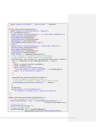 Log.d("cuandrav.enviaTweet", " habre enviado? " + mensaje);
}
private void actualizarVentanita() {
Log.d("cuandrav.actualizarVentanita", "empiezo");
if (!estoyAutenticado()) {
Log.d("cuandrav.actualizarVentanita", "no autenticado, deshabilito");
botonHacerLogin.setEnabled(true);
botonLogOut.setEnabled(false);
textoConElMensaje.setEnabled(false);
botonCompartir.setEnabled(false);
elTextoDeBienvenida.setText("haz login");
} else {
Log.d("cuandrav.actualizarVentanita", "autenticado: habilito");
botonHacerLogin.setEnabled(false);
botonLogOut.setEnabled(true);
textoConElMensaje.setEnabled(true);
botonCompartir.setEnabled(true);
final Twitter t = regeneraVariableTwitter();
// voy a averiguar el nombre del twitero autenticado,
// como accede a red hay que hacerlo en un AsyncTask
AsyncTask<Void, Void, String> at = new AsyncTask<Void, Void, String>(){
@Override protected String doInBackground(Void... voids) {
try {
return t.showUser(t.getId()).getName();
} catch (Exception ex) {
Log.d("cuandrav.actualizarVentanita()",
"no puedo obtener el nombre? EXCEPCION: " + ex.getMessage());
return " no he encontrado tu nombre ";
}
}
protected void onPostExecute(String nombre) {
// pero el cambiar el nombre de la vista, lo
// ha de hacer el thread UI, cuando el otro thread termine
elTextoDeBienvenida.setText("Bienvenido: " + nombre);
}
};
at.execute();
Log.d("cuandrav.actualizarVentanita()",
"he enviado a un thread a por el nombre del twitero");
}
}
public void boton_enviarTweet_pulsado(View q) {
// cojo el mensaje que ha escrito el usuario
final String mensaje = "msg:" + textoConElMensaje.getText() + " :"
+ System.currentTimeMillis();
// borro lo escrito
textoConElMensaje.setText("");
// cierro el soft-teclado
InputMethodManager imm = (InputMethodManager)
getSystemService(Context.INPUT_METHOD_SERVICE);
 