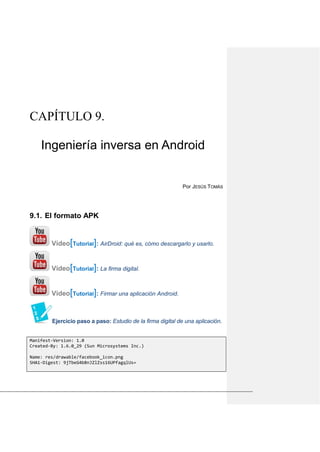 CAPÍTULO 9.
Ingeniería inversa en Android
Por JESÚS TOMÁS
El formato APK9.1.
Vídeo[Tutorial]: AirDroid: qué es, cómo descargarlo y usarlo.
Vídeo[Tutorial]: La firma digital.
Vídeo[Tutorial]: Firmar una aplicación Android.
Ejercicio paso a paso: Estudio de la firma digital de una aplicación.
Manifest-Version: 1.0
Created-By: 1.6.0_29 (Sun Microsystems Inc.)
Name: res/drawable/facebook_icon.png
SHA1-Digest: 9jTbeG4b8nJZlZss16UPfagqlUs=
 