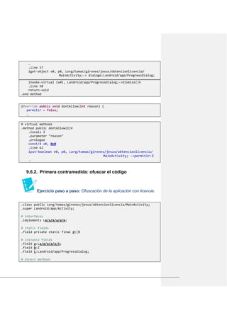…
.line 57
iget-object v0, p0, Lorg/tomas/girones/jesus/obtencionlicencia/
MainActivity;-> dialogo:Landroid/app/ProgressDialog;
invoke-virtual {v0}, Landroid/app/ProgressDialog;->dismiss()V
.line 58
return-void
.end method
@Override public void dontAllow(int reason) {
permitir = false;
…
# virtual methods
.method public dontAllow(I)V
.locals 2
.parameter "reason"
.prologue
const/4 v0, 0x0
.line 62
iput-boolean v0, p0, Lorg/tomas/girones/jesus/obtencionlicencia/
MainActivity; ->permitir:Z
…
9.6.2. Primera contramedida: ofuscar el código
Ejercicio paso a paso: Ofuscación de la aplicación con licencia.
.class public Lorg/tomas/girones/jesus/obtencionlicencia/MainActivity;
.super Landroid/app/Activity;
# interfaces
.implements La/a/a/a/a/m;
# static fields
.field private static final d:[B
# instance fields
.field a:La/a/a/a/a/i;
.field b:Z
.field c:Landroid/app/ProgressDialog;
# direct methods
 