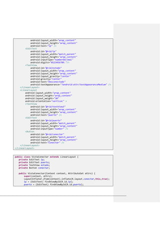 android:layout_width="wrap_content"
android:layout_height="wrap_content"
android:text="ip" />
<EditText
android:id="@+id/ip"
android:layout_width="match_parent"
android:layout_height="wrap_content"
android:inputType="numberDecimal"
android:digits="0123456789."/>
<TextView
android:id="@+id/estado"
android:layout_width="wrap_content"
android:layout_height="wrap_content"
android:layout_gravity="center"
android:gravity="center"
android:text="Desconectado"
android:textAppearance="?android:attr/textAppearanceMedium" />
</LinearLayout>
<LinearLayout
android:layout_width="wrap_content"
android:layout_height="wrap_content"
android:layout_weight="30"
android:orientation="vertical" >
<TextView
android:id="@+id/textView3"
android:layout_width="wrap_content"
android:layout_height="wrap_content"
android:text="puerto" />
<EditText
android:id="@+id/puerto"
android:layout_width="match_parent"
android:layout_height="wrap_content"
android:inputType="number" />
<Button
android:id="@+id/conectar"
android:layout_width="match_parent"
android:layout_height="wrap_content"
android:text="Conectar" />
</LinearLayout>
</LinearLayout>
public class VistaConectar extends LinearLayout {
private EditText ip;
private EditText puerto;
private TextView estado;
private Button conectar;
public VistaConectar(Context context, AttributeSet attrs) {
super(context, attrs);
LayoutInflater.from(context).inflate(R.layout.conectar,this,true);
ip = (EditText) findViewById(R.id.ip);
puerto = (EditText) findViewById(R.id.puerto);
 