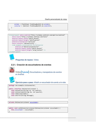Diseño personalizado de vistas
estado = (TextView) findViewById(R.id.estado);
conectar = (Button) findViewById(R.id.conectar);
}
}
<LinearLayout xmlns:android="http://schemas.android.com/apk/res/android"
xmlns:tools="http://schemas.android.com/tools"
android:layout_width="match_parent"
android:layout_height="match_parent"
android:orientation="vertical"
tools:context=".MainActivity" >
<com.example.vistaconectar.VistaConectar
android:id="@+id/vistaConectar"
android:layout_width="match_parent"
android:layout_height="wrap_content" />
</LinearLayout>
Preguntas de repaso: Vistas.
2.2.1. Creación de escuchadores de eventos
Vídeo[Tutorial]: Escuchadores y manejadores de eventos
en Android.
Ejercicio paso a paso: Añadir un escuchador de evento a la vista.
package com.example.vistaconectar;
public interface OnConectarListener {
void onConectar(String ip, int puerto);
void onConectado(String ip, int puerto);
void onDesconectado();
void onError(String mensage);
}
private OnConectarListener escuchador;
public void setOnConectarListener(OnConectarListener escuchador) {
this.escuchador = escuchador;
}
 