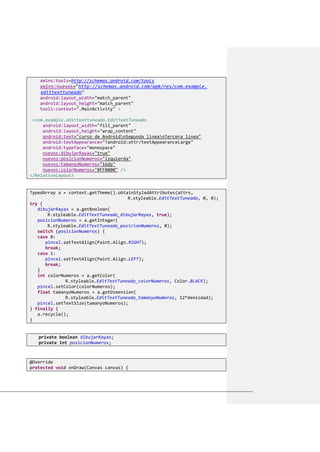 xmlns:tools=http://schemas.android.com/tools
xmlns:nuevos="http://schemas.android.com/apk/res/com.example.
edittexttuneado"
android:layout_width="match_parent"
android:layout_height="match_parent"
tools:context=".MainActivity" >
<com.example.edittexttuneado.EditTextTuneado
android:layout_width="fill_parent"
android:layout_height="wrap_content"
android:text="curso de AndroidnSegunda líneanTercera línea"
android:textAppearance="?android:attr/textAppearanceLarge"
android:typeface="monospace"
nuevos:dibujarRayas="true"
nuevos:posicionNumeros="izquierda"
nuevos:tamanyoNumeros="16dp"
nuevos:colorNumeros="#FF0000" />
</RelativeLayout>
TypedArray a = context.getTheme().obtainStyledAttributes(attrs,
R.styleable.EditTextTuneado, 0, 0);
try {
dibujarRayas = a.getBoolean(
R.styleable.EditTextTuneado_dibujarRayas, true);
posicionNumeros = a.getInteger(
R.styleable.EditTextTuneado_posicionNumeros, 0);
switch (posicionNumeros) {
case 0:
pincel.setTextAlign(Paint.Align.RIGHT);
break;
case 1:
pincel.setTextAlign(Paint.Align.LEFT);
break;
}
int colorNumeros = a.getColor(
R.styleable.EditTextTuneado_colorNumeros, Color.BLACK);
pincel.setColor(colorNumeros);
float tamanyoNumeros = a.getDimension(
R.styleable.EditTextTuneado_tamanyoNumeros, 12*densidad);
pincel.setTextSize(tamanyoNumeros);
} finally {
a.recycle();
}
private boolean dibujarRayas;
private int posicionNumeros;
@Override
protected void onDraw(Canvas canvas) {
 