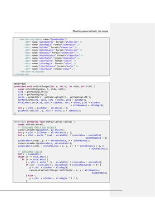 Diseño personalizado de vistas
<declare-styleable name="ZoomSeekBar">
<attr name="altoNumeros" format="dimension" />
<attr name="altoRegla" format="dimension" />
<attr name="altoBar" format="dimension" />
<attr name="altoPalanca" format="dimension" />
<attr name="altoGuia" format="dimension" />
<attr name="anchoPalanca" format="dimension" />
<attr name="altoTexto" format="dimension" />
<attr name="colorTexto" format="color" />
<attr name="colorRegla" format="color" />
<attr name="colorPalanca" format="color" />
<attr name="colorGuia" format="color" />
</declare-styleable>
</resources>
@Override
protected void onSizeChanged(int w, int h, int oldw, int oldh) {
super.onSizeChanged(w, h, oldw, oldh);
xIni = getPaddingLeft();
yIni = getPaddingTop();
ancho = getWidth() - getPaddingRight() - getPaddingLeft();
barRect.set(xIni, yIni, xIni + ancho, yIni + altoBar);
escalaRect.set(xIni, yIni + altoBar, xIni + ancho, yIni + altoBar
+ altoNumeros + altoRegla);
int y = yIni + (altoBar - altoGuia) / 2;
guiaRect.set(xIni, y, xIni + ancho, y + altoGuia);
}
@Override protected void onDraw(Canvas canvas) {
super.onDraw(canvas);
// Dibujamos Barra con palanca
canvas.drawRect(guiaRect, guiaPaint);
int y = yIni + (altoBar - altoPalanca) / 2;
int x = xIni + ancho * (val - escalaMin) / (escalaMax - escalaMin)
- anchoPalanca / 2;
palancaRect.set(x, y, x + anchoPalanca, y + altoPalanca);
canvas.drawRect(palancaRect, palancaPaint);
palancaRect.set(x - anchoPalanca / 2, y, x + 3 * anchoPalanca / 2, y
+ altoPalanca);
// Dibujamos Escala
int v = escalaIni;
while (v <= escalaMax) {
if (v >= escalaMin) {
x = xIni + ancho * (v - escalaMin) / (escalaMax - escalaMin);
if (((v - escalaIni) / escalaRaya) % escalaRayaLarga == 0) {
y = yIni + altoBar + altoRegla;
canvas.drawText(Integer.toString(v), x, y + altoNumeros,
textoPaint);
} else {
y = yIni + altoBar + altoRegla * 1 / 3;
}
 