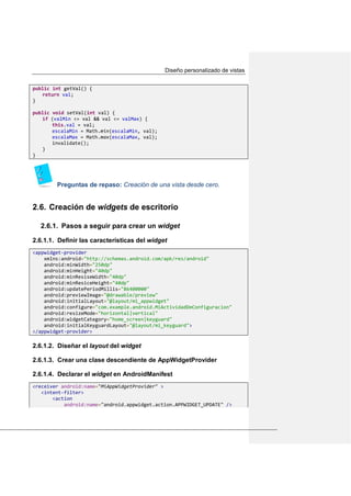 Diseño personalizado de vistas
public int getVal() {
return val;
}
public void setVal(int val) {
if (valMin <= val && val <= valMax) {
this.val = val;
escalaMin = Math.min(escalaMin, val);
escalaMax = Math.max(escalaMax, val);
invalidate();
}
}
Preguntas de repaso: Creación de una vista desde cero.
Creación de widgets de escritorio2.6.
2.6.1. Pasos a seguir para crear un widget
2.6.1.1. Definir las características del widget
<appwidget-provider
xmlns:android="http://schemas.android.com/apk/res/android"
android:minWidth="250dp"
android:minHeight="40dp"
android:minResiseWidth="40dp"
android:minResiceHeight="40dp"
android:updatePeriodMillis="86400000"
android:previewImage="@drawable/preview"
android:initialLayout="@layout/mi_appwidget"
android:configure="com.example.android.MiActividadDeConfiguracion"
android:resizeMode="horizontal|vertical"
android:widgetCategory="home_screen|keyguard"
android:initialKeyguardLayout="@layout/mi_keyguard">
</appwidget-provider>
2.6.1.2. Diseñar el layout del widget
2.6.1.3. Crear una clase descendiente de AppWidgetProvider
2.6.1.4. Declarar el widget en AndroidManifest
<receiver android:name="MiAppWidgetProvider" >
<intent-filter>
<action
android:name="android.appwidget.action.APPWIDGET_UPDATE" />
 
