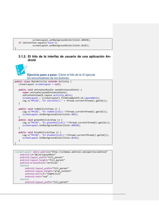 screenLayout.setBackgroundColor(Color.GREEN);
if (buttonText.equals("blue"))
screenLayout.setBackgroundColor(Color.BLUE);
}
3.1.2. El hilo de la interfaz de usuario de una aplicación An-
droid
Ejercicio paso a paso: Cómo el hilo de la IU ejecuta
los escuchadores de los botones.
public class MainActivity extends Activity {
LinearLayout screenLayout = null;
public void onCreate(Bundle savedInstanceState) {
super.onCreate(savedInstanceState);
setContentView(R.layout.activity_main);
screenLayout = (LinearLayout) findViewById(R.id.layoutMain);
Log.v("MYLOG", "En onCreate():" + Thread.currentThread().getId());
}
public void redOnClick(View v) {
Log.v("MYLOG", "En redOnClick():"+Thread.currentThread().getId());
screenLayout.setBackgroundColor(Color.RED);
}
public void greenOnClick(View v) {
Log.v("MYLOG", "En greenOnClick():"+Thread.currentThread().getId());
screenLayout.setBackgroundColor(Color.GREEN);
}
public void blueOnClick(View v) {
Log.v("MYLOG", "En blueOnClick():"+Thread.currentThread().getId());
screenLayout.setBackgroundColor(Color.BLUE);
}
}
<LinearLayout xmlns:android="http://schemas.android.com/apk/res/android"
android:id="@+id/layoutMain"
android:layout_width="fill_parent"
android:layout_height="fill_parent"
android:orientation="vertical" >
<Button
android:layout_width="fill_parent"
android:layout_height="wrap_content"
android:onClick="redOnClick"
android:text="red" />
<Button
android:layout_width="fill_parent"
 