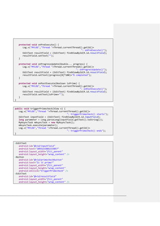protected void onPreExecute() {
Log.v("MYLOG","Thread "+Thread.currentThread().getId()+
": onPreExecute()");
EditText resultField = (EditText) findViewById(R.id.resultField);
resultField.setText("");
}
protected void onProgressUpdate(Double... progress) {
Log.v("MYLOG","Thread "+Thread.currentThread().getId()+
": onProgressUpdate()");
EditText resultField = (EditText) findViewById(R.id.resultField);
resultField.setText((progress[0]*100)+"% completed");
}
protected void onPostExecute(Boolean isPrime) {
Log.v("MYLOG","Thread "+Thread.currentThread().getId()+
": onPostExecute()");
EditText resultField = (EditText) findViewById(R.id.resultField);
resultField.setText(isPrime+"");
}
}
public void triggerPrimecheck(View v) {
Log.v("MYLOG","Thread "+Thread.currentThread().getId()+
": triggerPrimecheck() starts");
EditText inputField = (EditText) findViewById(R.id.inputField);
long parameter = Long.parseLong(inputField.getText().toString());
MyAsyncTask mAsyncTask = new MyAsyncTask();
mAsyncTask.execute(parameter);
Log.v("MYLOG","Thread "+Thread.currentThread().getId()+
": triggerPrimecheck() ends");
}
<EditText
android:id="@+id/inputField"
android:text="3093215881333057"
android:layout_width="fill_parent"
android:layout_height="wrap_content" />
<Button
android:id="@+id/primecheckbutton"
android:text="Is it prime?"
android:layout_width="fill_parent"
android:layout_height="wrap_content"
android:onClick="triggerPrimecheck" />
<EditText
android:id="@+id/resultField"
android:layout_width="fill_parent"
android:layout_height="wrap_content" />
 