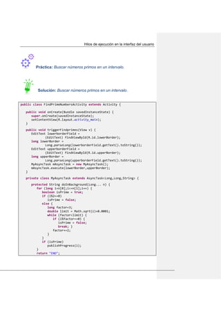 Hilos de ejecución en la interfaz del usuario
Práctica: Buscar números primos en un intervalo.
Solución: Buscar números primos en un intervalo.
public class FindPrimeNumbersActivity extends Activity {
public void onCreate(Bundle savedInstanceState) {
super.onCreate(savedInstanceState);
setContentView(R.layout.activity_main);
}
public void triggerFindprimes(View v) {
EditText lowerborderField =
(EditText) findViewById(R.id.lowerBorder);
long lowerBorder =
Long.parseLong(lowerborderField.getText().toString());
EditText upperborderField =
(EditText) findViewById(R.id.upperBorder);
long upperBorder =
Long.parseLong(upperborderField.getText().toString());
MyAsyncTask mAsyncTask = new MyAsyncTask();
mAsyncTask.execute(lowerBorder,upperBorder);
}
private class MyAsyncTask extends AsyncTask<Long,Long,String> {
protected String doInBackground(Long... n) {
for (long i=n[0];i<=n[1];i++) {
boolean isPrime = true;
if (i%2==0)
isPrime = false;
else {
long factor=3;
double limit = Math.sqrt(i)+0.0001;
while (factor<limit) {
if (i%factor==0) {
isPrime = false;
break; }
factor+=2;
}
}
if (isPrime)
publishProgress(i);
}
return "END";
 