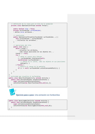 // definición de la clase para el hilo de la animación
private class MyAnimationThread extends Thread {
public boolean stop = false;
private SurfaceHolder surfaceHolder;
… define otros atributos …
// constructor
public MyAnimationThread(SurfaceHolder surfaceHolder, …) {
this.surfaceHolder = surfaceHolder;
… inicializa los atributos …
}
// operaciones del hilo
public void run() {
while (!stop) {
… actualize los atributos,
como nuevas posiciones de los objetos etc. …
Canvas c = null;
try {
// obtén el canvas para dibujar
c = surfaceHolder.lockCanvas(null);
synchronized (surfaceHolder) {
// dibuja en el canvas, como los objetos en sus posiciones
onDraw(c); }
} finally {
// muestra el canvas en la pantalla
if (c != null) surfaceHolder.unlockCanvasAndPost(c); }
}
}
}
}
// actividad que visualiza el SurfaceView
public class MySurfaceViewActivity extends Activity {
public void onCreate(Bundle savedInstanceState) {
super.onCreate(savedInstanceState);
setContentView(new MySurfaceView(this,null,0,…));
}
}
Ejercicio paso a paso: Una animación con SurfaceView.
public class BouncingBallActivity extends Activity {
public void onCreate(Bundle savedInstanceState) {
super.onCreate(savedInstanceState);
setContentView(new BouncingBallView(this,null,0));
}
}
 