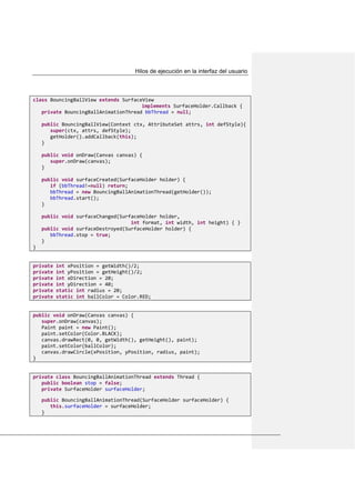 Hilos de ejecución en la interfaz del usuario
class BouncingBallView extends SurfaceView
implements SurfaceHolder.Callback {
private BouncingBallAnimationThread bbThread = null;
public BouncingBallView(Context ctx, AttributeSet attrs, int defStyle){
super(ctx, attrs, defStyle);
getHolder().addCallback(this);
}
public void onDraw(Canvas canvas) {
super.onDraw(canvas);
}
public void surfaceCreated(SurfaceHolder holder) {
if (bbThread!=null) return;
bbThread = new BouncingBallAnimationThread(getHolder());
bbThread.start();
}
public void surfaceChanged(SurfaceHolder holder,
int format, int width, int height) { }
public void surfaceDestroyed(SurfaceHolder holder) {
bbThread.stop = true;
}
}
private int xPosition = getWidth()/2;
private int yPosition = getHeight()/2;
private int xDirection = 20;
private int yDirection = 40;
private static int radius = 20;
private static int ballColor = Color.RED;
public void onDraw(Canvas canvas) {
super.onDraw(canvas);
Paint paint = new Paint();
paint.setColor(Color.BLACK);
canvas.drawRect(0, 0, getWidth(), getHeight(), paint);
paint.setColor(ballColor);
canvas.drawCircle(xPosition, yPosition, radius, paint);
}
private class BouncingBallAnimationThread extends Thread {
public boolean stop = false;
private SurfaceHolder surfaceHolder;
public BouncingBallAnimationThread(SurfaceHolder surfaceHolder) {
this.surfaceHolder = surfaceHolder;
}
 