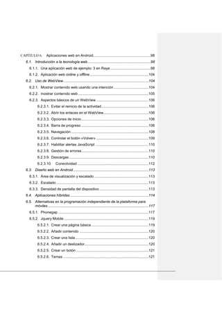 CAPÍTULO 6. Aplicaciones web en Android.........................................................98
6.1. Introducción a la tecnología web...............................................................98
6.1.1. Una aplicación web de ejemplo: 3 en Raya ........................................98
6.1.2. Aplicación web online y offline...........................................................104
6.2. Uso de WebView.....................................................................................104
6.2.1. Mostrar contenido web usando una intención...................................104
6.2.2. mostrar contenido web ......................................................................105
6.2.3. Aspectos básicos de un WebView ....................................................106
6.2.3.1. Evitar el reinicio de la actividad...............................................106
6.2.3.2. Abrir los enlaces en el WebView.............................................106
6.2.3.3. Opciones de inicio...................................................................106
6.2.3.4. Barra de progreso ...................................................................106
6.2.3.5. Navegación .............................................................................108
6.2.3.6. Controlar el botón «Volver» ....................................................109
6.2.3.7. Habilitar alertas JavaScript .....................................................110
6.2.3.8. Gestión de errores...................................................................110
6.2.3.9. Descargas ...............................................................................110
6.2.3.10. Conectividad .......................................................................112
6.3. Diseño web en Android ...........................................................................113
6.3.1. Área de visualización y escalado ......................................................113
6.3.2. Escalado............................................................................................113
6.3.3. Densidad de pantalla del dispositivo .................................................113
6.4. Aplicaciones híbridas ..............................................................................114
6.5. Alternativas en la programación independiente de la plataforma para
móviles ....................................................................................................117
6.5.1. Phonegap ..........................................................................................117
6.5.2. Jquery Mobile ....................................................................................119
6.5.2.1. Crear una página básica .........................................................119
6.5.2.2. Añadir contenido .....................................................................120
6.5.2.3. Crear una lista.........................................................................120
6.5.2.4. Añadir un deslizador................................................................120
6.5.2.5. Crear un botón ........................................................................121
6.5.2.6. Temas .....................................................................................121
 