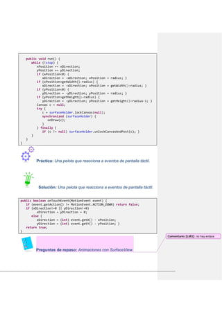 public void run() {
while (!stop) {
xPosition += xDirection;
yPosition += yDirection;
if (xPosition<0) {
xDirection = -xDirection; xPosition = radius; }
if (xPosition>getWidth()-radius) {
xDirection = -xDirection; xPosition = getWidth()-radius; }
if (yPosition<0) {
yDirection = -yDirection; yPosition = radius; }
if (yPosition>getHeight()-radius) {
yDirection = -yDirection; yPosition = getHeight()-radius-1; }
Canvas c = null;
try {
c = surfaceHolder.lockCanvas(null);
synchronized (surfaceHolder) {
onDraw(c);
}
} finally {
if (c != null) surfaceHolder.unlockCanvasAndPost(c); }
}
}
}
Práctica: Una pelota que reacciona a eventos de pantalla táctil.
Solución: Una pelota que reacciona a eventos de pantalla táctil.
public boolean onTouchEvent(MotionEvent event) {
if (event.getAction() != MotionEvent.ACTION_DOWN) return false;
if (xDirection!=0 || yDirection!=0)
xDirection = yDirection = 0;
else {
xDirection = (int) event.getX() - xPosition;
yDirection = (int) event.getY() - yPosition; }
return true;
}
Preguntas de repaso: Animaciones con SurfaceView.
Comentario [LM3]: no hay enlace
 