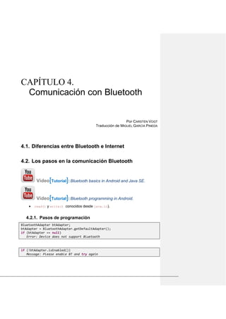 CAPÍTULO 4.
Comunicación con Bluetooth
Por CARSTEN VOGT
Traducción de MIGUEL GARCÍA PINEDA
Diferencias entre Bluetooth e Internet4.1.
Los pasos en la comunicación Bluetooth4.2.
Vídeo[Tutorial]: Bluetooth basics in Android and Java SE.
Vídeo[Tutorial]: Bluetooth programming in Android.
• read() y write() conocidos desde java.io).
4.2.1. Pasos de programación
BluetoothAdapter btAdapter;
btAdapter = BluetoothAdapter.getDefaultAdapter();
if (btAdapter == null)
Error: Device does not support Bluetooth
if (!btAdapter.isEnabled())
Message: Please enable BT and try again
 