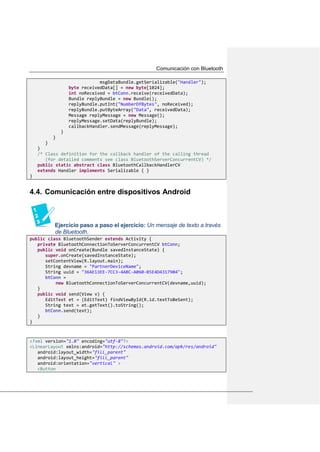 Comunicación con Bluetooth
msgDataBundle.getSerializable("Handler");
byte receivedData[] = new byte[1024];
int noReceived = btConn.receive(receivedData);
Bundle replyBundle = new Bundle();
replyBundle.putInt("NumberOfBytes", noReceived);
replyBundle.putByteArray("Data", receivedData);
Message replyMessage = new Message();
replyMessage.setData(replyBundle);
callbackHandler.sendMessage(replyMessage);
}
}
}
}
/* Class definition for the callback handler of the calling thread
(for detailed comments see class BluetoothServerConcurrentCV) */
public static abstract class BluetoothCallbackHandlerCV
extends Handler implements Serializable { }
}
Comunicación entre dispositivos Android4.4.
Ejercicio paso a paso el ejercicio: Un mensaje de texto a través
de Bluetooth.
public class BluetoothSender extends Activity {
private BluetoothConnectionToServerConcurrentCV btConn;
public void onCreate(Bundle savedInstanceState) {
super.onCreate(savedInstanceState);
setContentView(R.layout.main);
String devname = "PartnerDeviceName";
String uuid = "36AE13EE-7CC3-4ABC-A060-B5E4D4317904";
btConn =
new BluetoothConnectionToServerConcurrentCV(devname,uuid);
}
public void send(View v) {
EditText et = (EditText) findViewById(R.id.textToBeSent);
String text = et.getText().toString();
btConn.send(text);
}
}
<?xml version="1.0" encoding="utf-8"?>
<LinearLayout xmlns:android="http://schemas.android.com/apk/res/android"
android:layout_width="fill_parent"
android:layout_height="fill_parent"
android:orientation="vertical" >
<Button
 